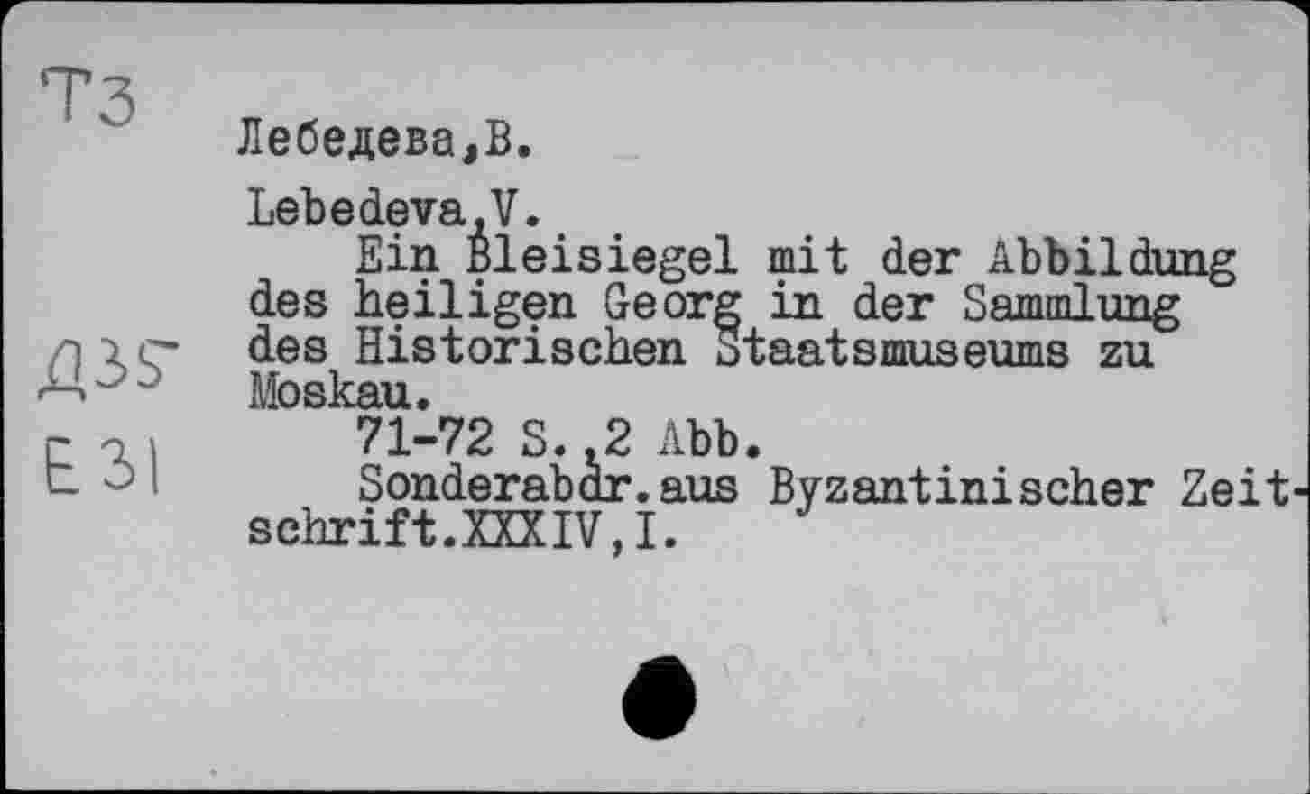 ﻿тз
W
Е ЗІ
Лебедева,В.
Lebеdeva,V.
Ein Bleisiegel mit der Abbildung des heiligen Georg in der Sammlung des Historischen Staatsmuseums zu Moskau.
71-72 S.,2 Abb.
Sonderabdr.aus Byzantinischer Zeit schrift.XXXIV,!.